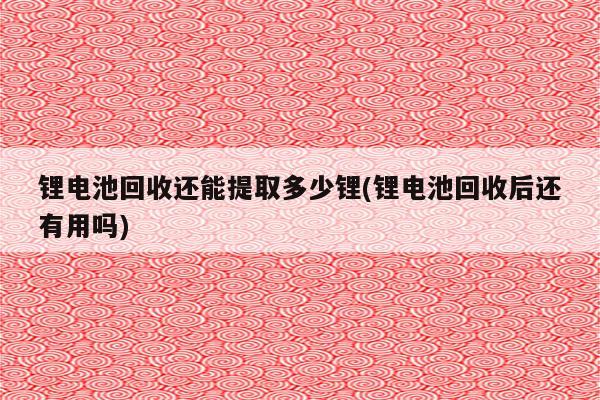 锂电池回收还能提取多少锂(锂电池回收后还有用吗)