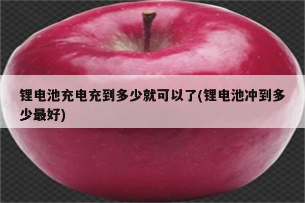 锂电池充电充到多少就可以了(锂电池冲到多少最好)