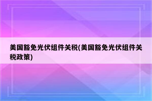 美国豁免光伏组件关税(美国豁免光伏组件关税政策)