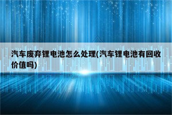 汽车废弃锂电池怎么处理(汽车锂电池有回收价值吗)