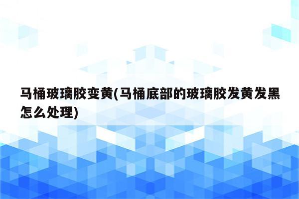 马桶玻璃胶变黄(马桶底部的玻璃胶发黄发黑怎么处理)