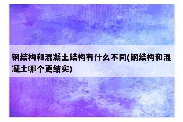 钢结构和混凝土结构有什么不同(钢结构和混凝土哪个更结实)