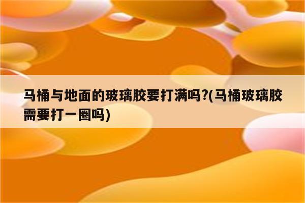 马桶与地面的玻璃胶要打满吗?(马桶玻璃胶需要打一圈吗)