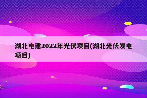 湖北电建2022年光伏项目(湖北光伏发电项目)