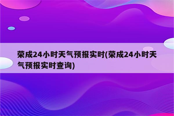 荣成24小时天气预报实时(荣成24小时天气预报实时查询)