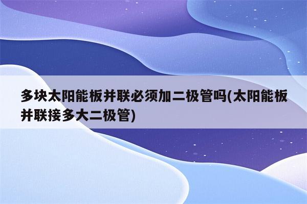 多块太阳能板并联必须加二极管吗(太阳能板并联接多大二极管)