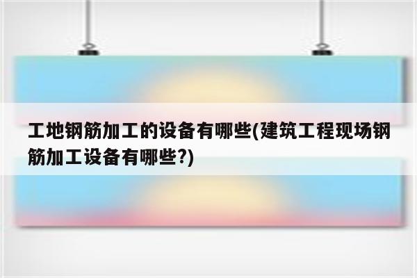 工地钢筋加工的设备有哪些(建筑工程现场钢筋加工设备有哪些?)