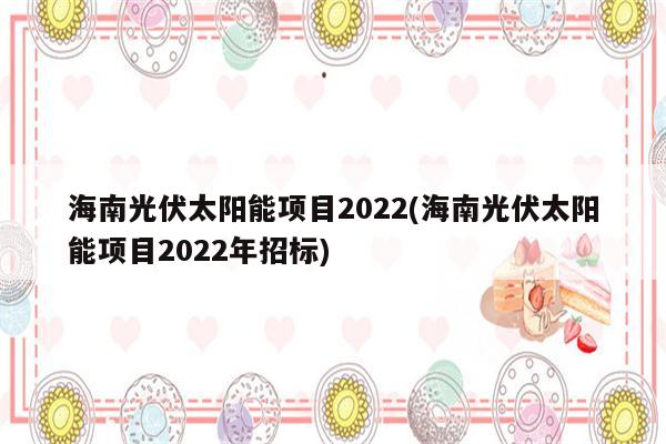 海南光伏太阳能项目2022(海南光伏太阳能项目2022年招标)