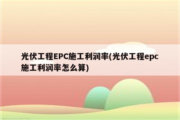 光伏工程EPC施工利润率(光伏工程epc施工利润率怎么算)