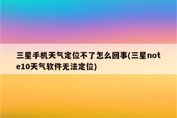 三星手机天气定位不了怎么回事(三星note10天气软件无法定位)