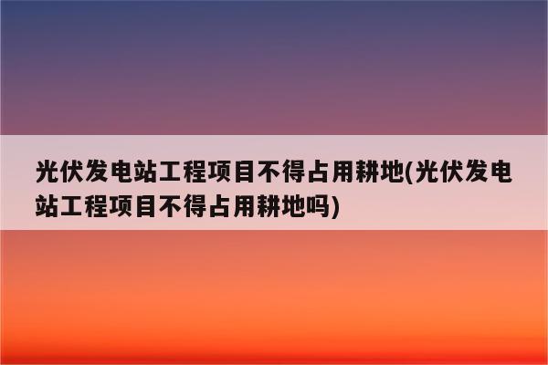 光伏发电站工程项目不得占用耕地(光伏发电站工程项目不得占用耕地吗)