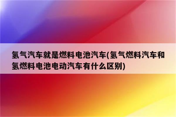 氢气汽车就是燃料电池汽车(氢气燃料汽车和氢燃料电池电动汽车有什么区别)