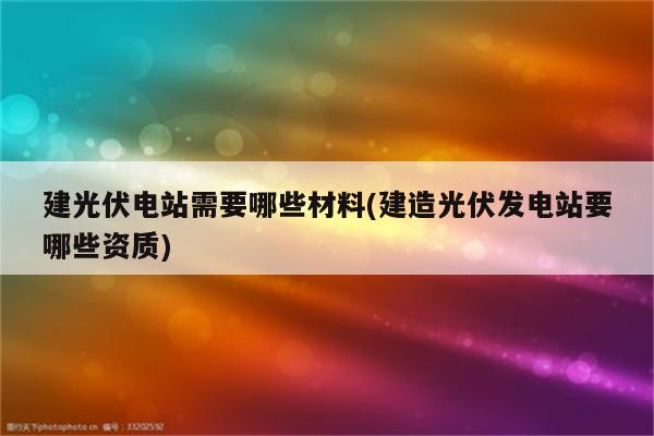 建光伏电站需要哪些材料(建造光伏发电站要哪些资质)