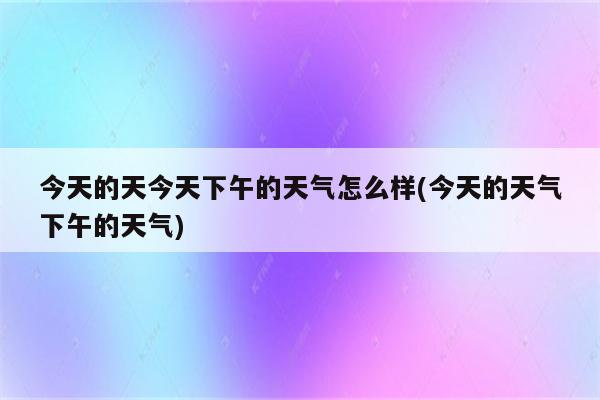 今天的天今天下午的天气怎么样(今天的天气下午的天气)