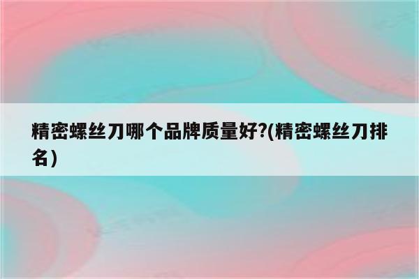 精密螺丝刀哪个品牌质量好?(精密螺丝刀排名)