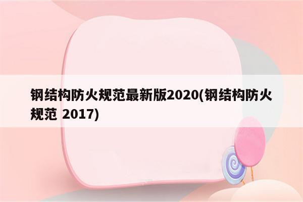 钢结构防火规范最新版2020(钢结构防火规范 2017)