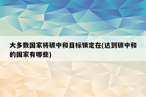 大多数国家将碳中和目标锁定在(达到碳中和的国家有哪些)