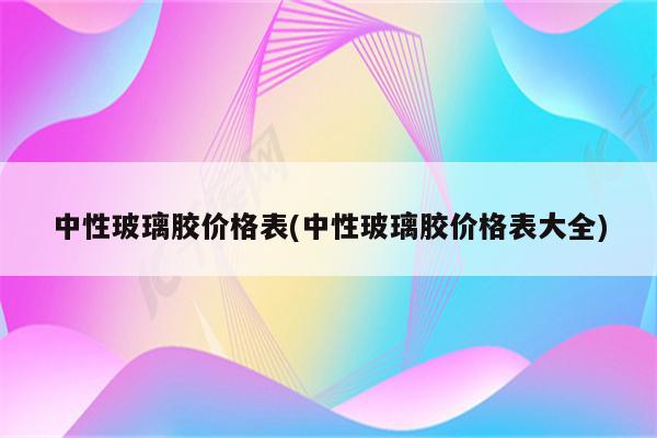 中性玻璃胶价格表(中性玻璃胶价格表大全)