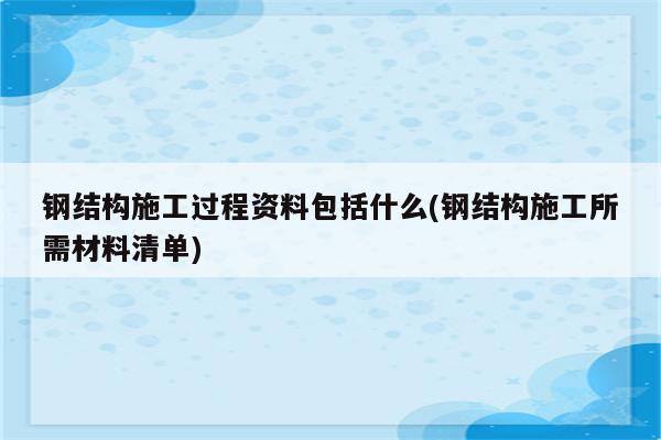 钢结构施工过程资料包括什么(钢结构施工所需材料清单)