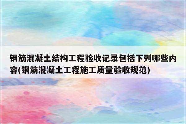 钢筋混凝土结构工程验收记录包括下列哪些内容(钢筋混凝土工程施工质量验收规范)