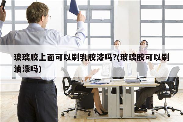 玻璃胶上面可以刷乳胶漆吗?(玻璃胶可以刷油漆吗)