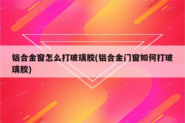 铝合金窗怎么打玻璃胶(铝合金门窗如何打玻璃胶)