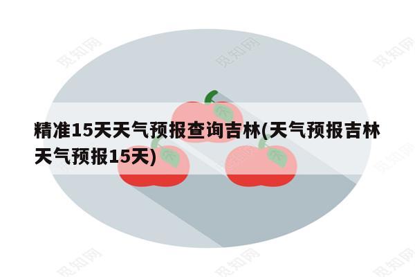 精准15天天气预报查询吉林(天气预报吉林天气预报15天)