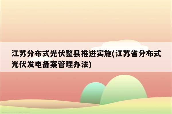 江苏分布式光伏整县推进实施(江苏省分布式光伏发电备案管理办法)