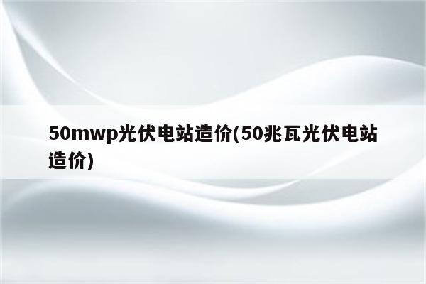 50mwp光伏电站造价(50兆瓦光伏电站造价)