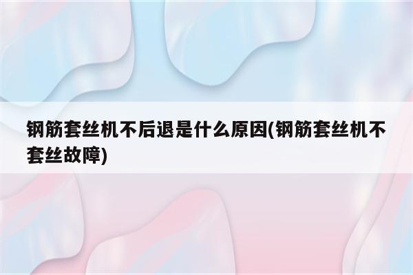 钢筋套丝机不后退是什么原因(钢筋套丝机不套丝故障)