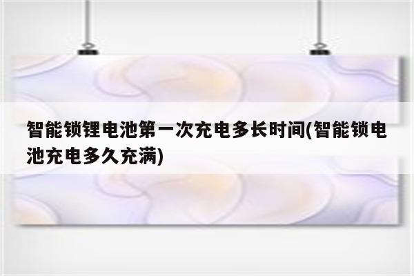 智能锁锂电池第一次充电多长时间(智能锁电池充电多久充满)