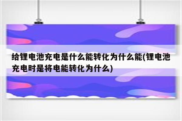 给锂电池充电是什么能转化为什么能(锂电池充电时是将电能转化为什么)