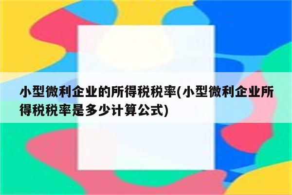 小型微利企业的所得税税率(小型微利企业所得税税率是多少计算公式)