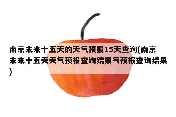 南京未来十五天的天气预报15天查询(南京未来十五天天气预报查询结果气预报查询结果)