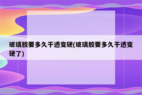 玻璃胶要多久干透变硬(玻璃胶要多久干透变硬了)