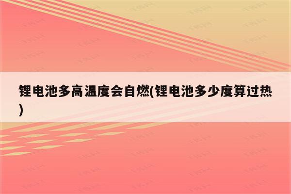 锂电池多高温度会自燃(锂电池多少度算过热)