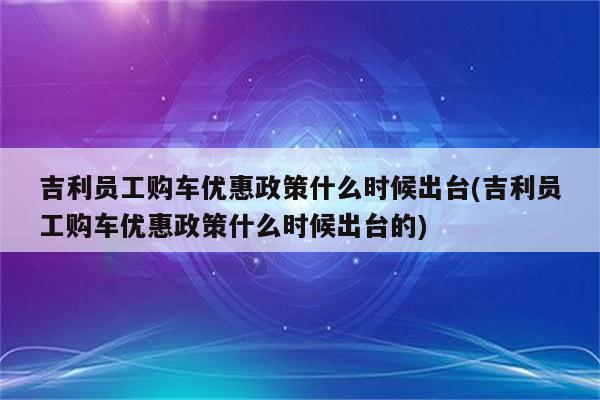 吉利员工购车优惠政策什么时候出台(吉利员工购车优惠政策什么时候出台的)