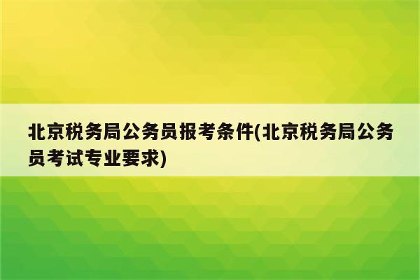 北京税务局公务员报考条件(北京税务局公务员考试专业要求)