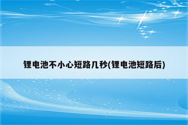 锂电池不小心短路几秒(锂电池短路后)