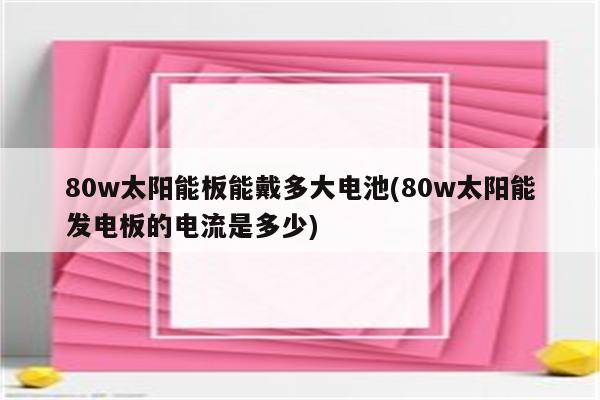 80w太阳能板能戴多大电池(80w太阳能发电板的电流是多少)