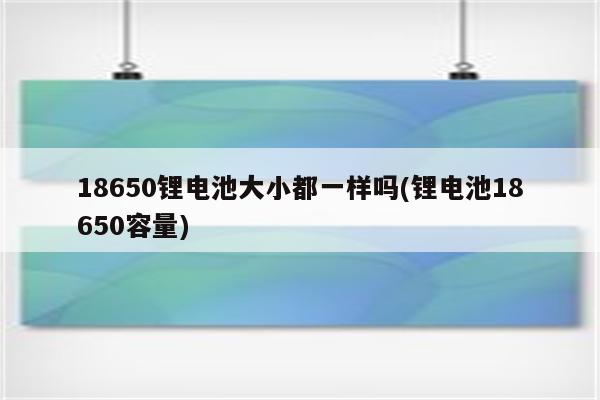 18650锂电池大小都一样吗(锂电池18650容量)