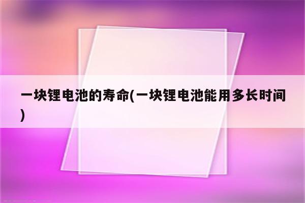 一块锂电池的寿命(一块锂电池能用多长时间)