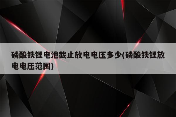 磷酸铁锂电池截止放电电压多少(磷酸铁锂放电电压范围)