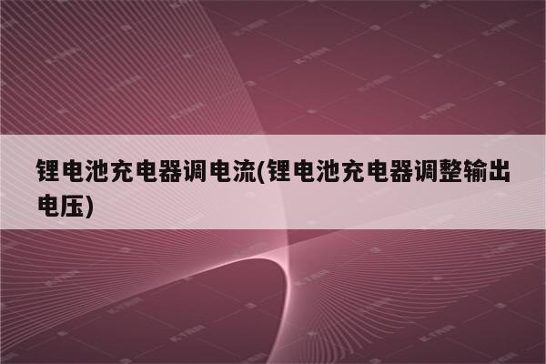 锂电池充电器调电流(锂电池充电器调整输出电压)