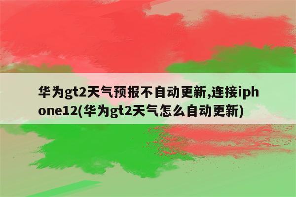 华为gt2天气预报不自动更新,连接iphone12(华为gt2天气怎么自动更新)