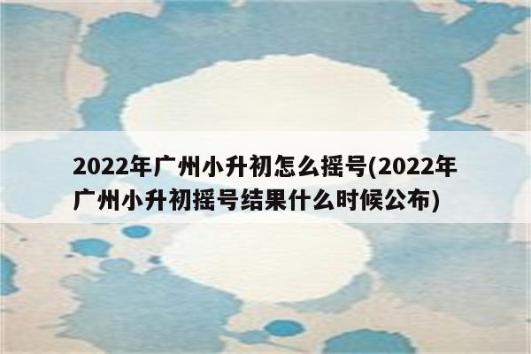 2022年广州小升初怎么摇号(2022年广州小升初摇号结果什么时候公布)